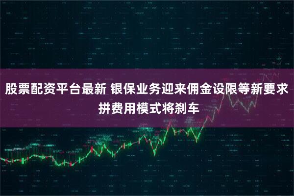 股票配资平台最新 银保业务迎来佣金设限等新要求 拼费用模式将刹车