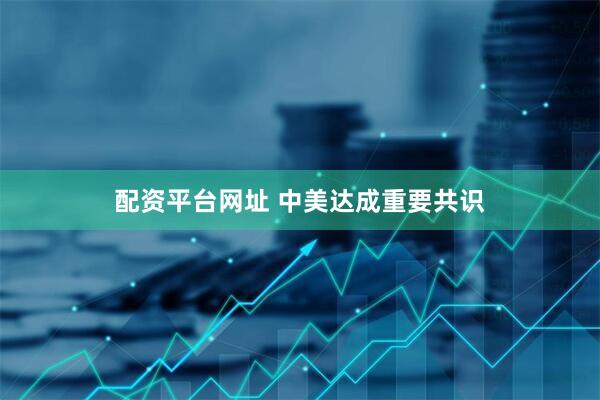 配资平台网址 中美达成重要共识