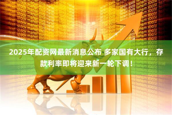 2025年配资网最新消息公布 多家国有大行，存款利率即将迎来新一轮下调！