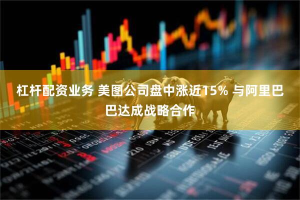 杠杆配资业务 美图公司盘中涨近15% 与阿里巴巴达成战略合作