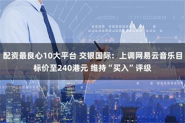配资最良心10大平台 交银国际：上调网易云音乐目标价至240港元 维持“买入”评级