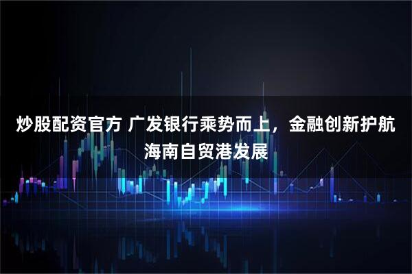 炒股配资官方 广发银行乘势而上，金融创新护航海南自贸港发展