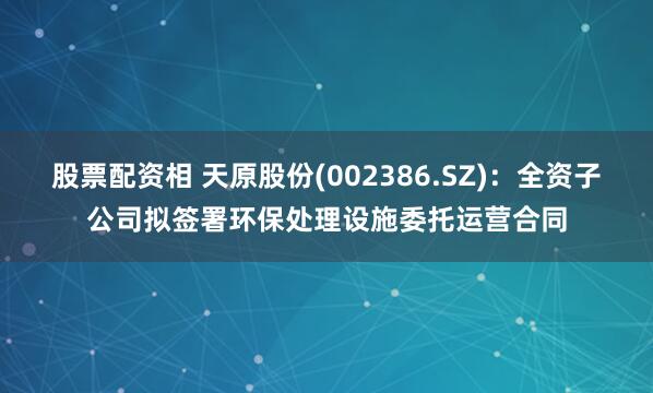 股票配资相 天原股份(002386.SZ)：全资子公司拟签署环保处理设施委托运营合同