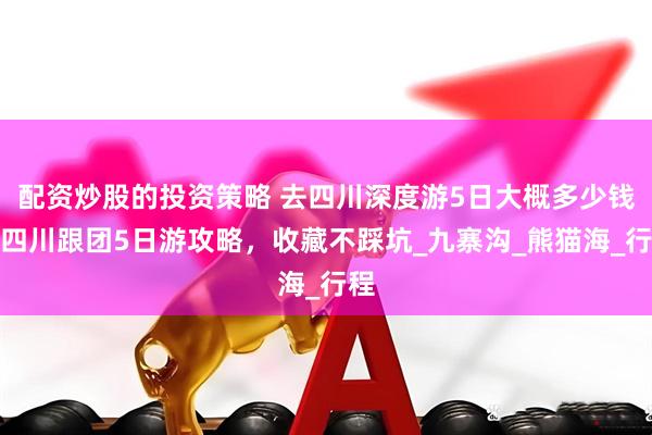 配资炒股的投资策略 去四川深度游5日大概多少钱，四川跟团5日游攻略，收藏不踩坑_九寨沟_熊猫海_行程