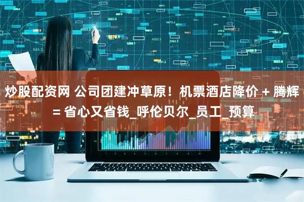 炒股配资网 公司团建冲草原！机票酒店降价 + 腾辉 = 省心又省钱_呼伦贝尔_员工_预算