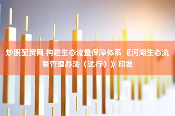 炒股配资网 构建生态流量保障体系 《河湖生态流量管理办法（试行）》印发