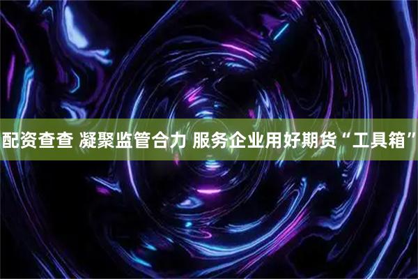配资查查 凝聚监管合力 服务企业用好期货“工具箱”