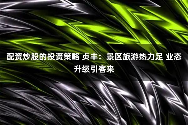 配资炒股的投资策略 贞丰：景区旅游热力足 业态升级引客来