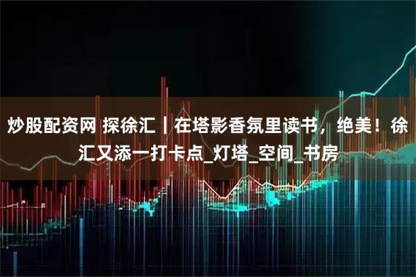 炒股配资网 探徐汇｜在塔影香氛里读书，绝美！徐汇又添一打卡点_灯塔_空间_书房
