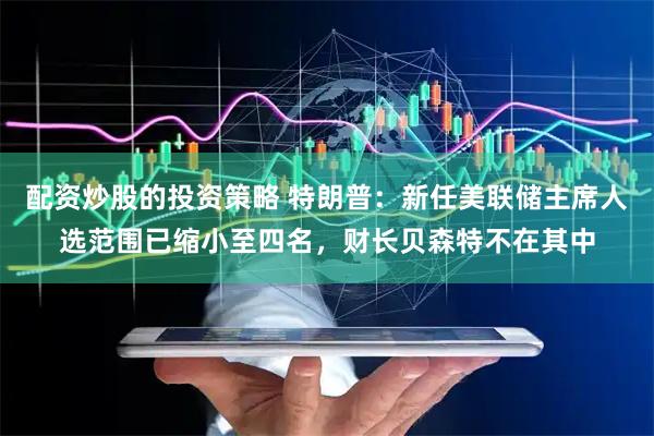 配资炒股的投资策略 特朗普：新任美联储主席人选范围已缩小至四名，财长贝森特不在其中