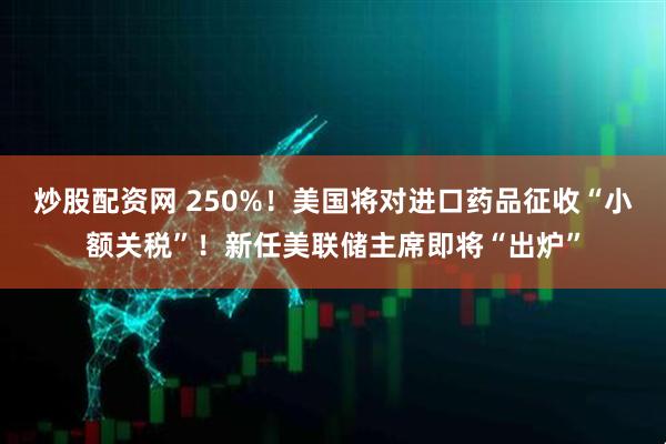 炒股配资网 250%！美国将对进口药品征收“小额关税”！新任美联储主席即将“出炉”