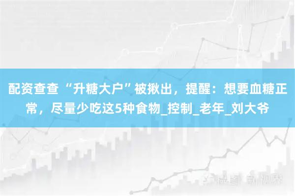 配资查查 “升糖大户”被揪出，提醒：想要血糖正常，尽量少吃这5种食物_控制_老年_刘大爷