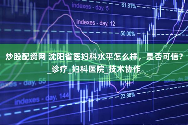 炒股配资网 沈阳省医妇科水平怎么样，是否可信？_诊疗_妇科医院_技术协作