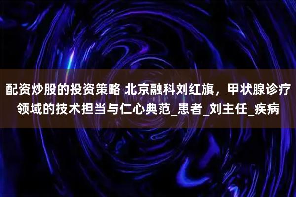 配资炒股的投资策略 北京融科刘红旗，甲状腺诊疗领域的技术担当与仁心典范_患者_刘主任_疾病