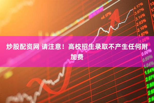 炒股配资网 请注意！高校招生录取不产生任何附加费