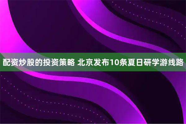 配资炒股的投资策略 北京发布10条夏日研学游线路
