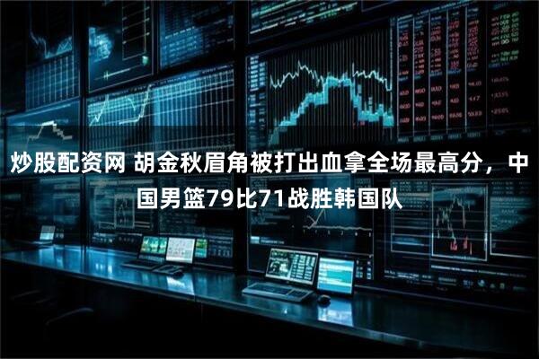 炒股配资网 胡金秋眉角被打出血拿全场最高分，中国男篮79比71战胜韩国队