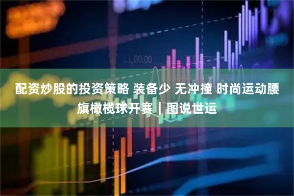 配资炒股的投资策略 装备少 无冲撞 时尚运动腰旗橄榄球开赛｜图说世运