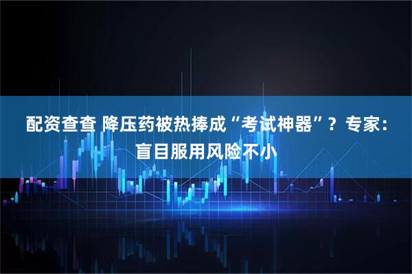 配资查查 降压药被热捧成“考试神器”？专家：盲目服用风险不小