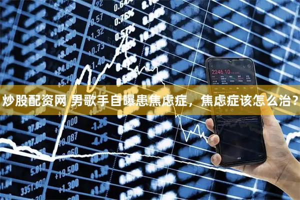 炒股配资网 男歌手自曝患焦虑症，焦虑症该怎么治？