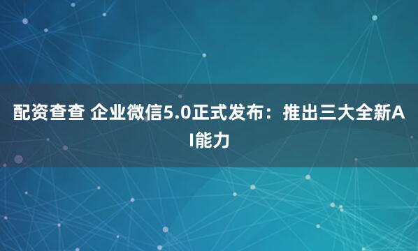 配资查查 企业微信5.0正式发布：推出三大全新AI能力