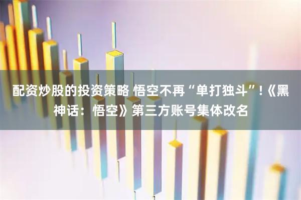 配资炒股的投资策略 悟空不再“单打独斗”!《黑神话：悟空》第三方账号集体改名