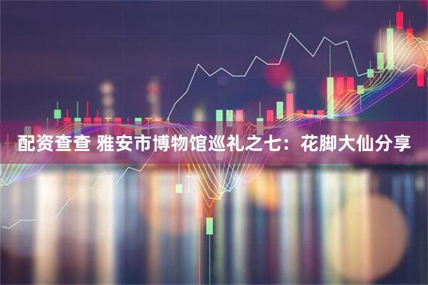 配资查查 雅安市博物馆巡礼之七：花脚大仙分享