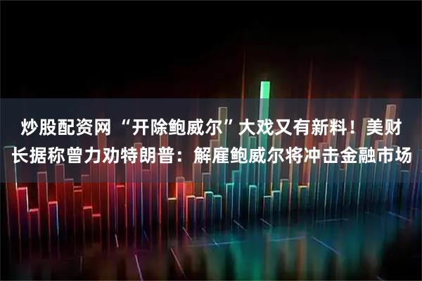 炒股配资网 “开除鲍威尔”大戏又有新料！美财长据称曾力劝特朗普：解雇鲍威尔将冲击金融市场