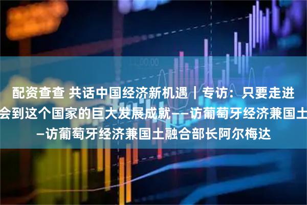 配资查查 共话中国经济新机遇｜专访：只要走进中国，就能切身体会到这个国家的巨大发展成就——访葡萄牙经济兼国土融合部长阿尔梅达