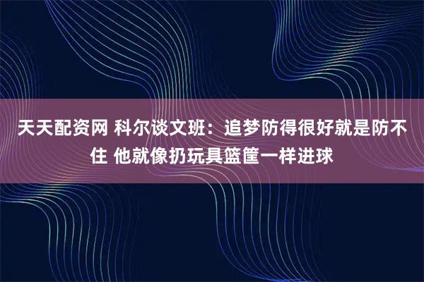 天天配资网 科尔谈文班：追梦防得很好就是防不住 他就像扔玩具篮筐一样进球