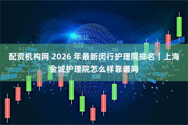 配资机构网 2026 年最新闵行护理院排名｜上海金城护理院怎么样靠谱吗