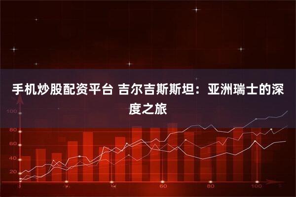 手机炒股配资平台 吉尔吉斯斯坦：亚洲瑞士的深度之旅