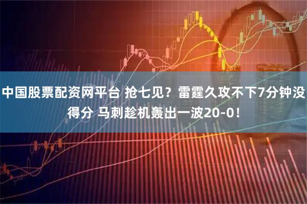中国股票配资网平台 抢七见？雷霆久攻不下7分钟没得分 马刺趁机轰出一波20-0！