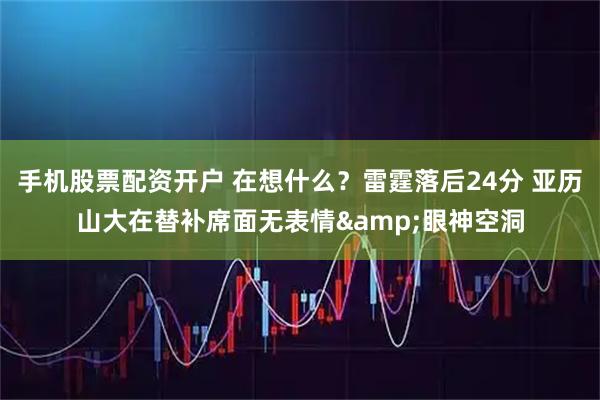 手机股票配资开户 在想什么？雷霆落后24分 亚历山大在替补席面无表情&眼神空洞