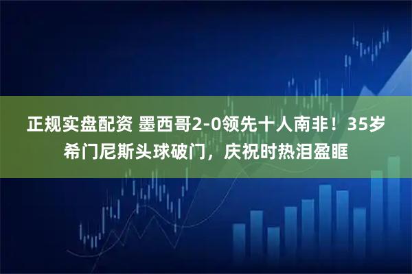 正规实盘配资 墨西哥2-0领先十人南非！35岁希门尼斯头球破门，庆祝时热泪盈眶