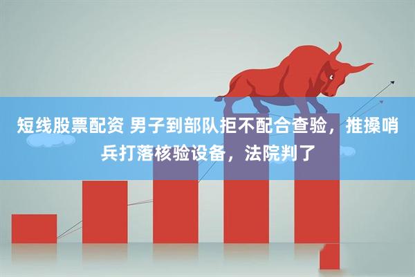 短线股票配资 男子到部队拒不配合查验，推搡哨兵打落核验设备，法院判了
