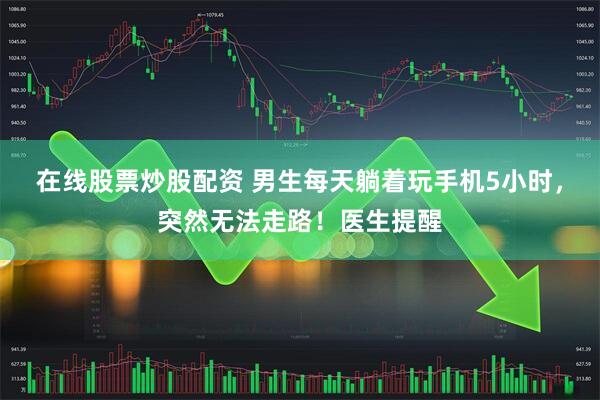 在线股票炒股配资 男生每天躺着玩手机5小时，突然无法走路！医生提醒