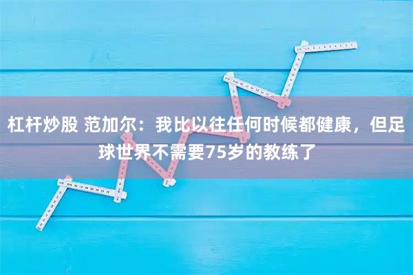 杠杆炒股 范加尔：我比以往任何时候都健康，但足球世界不需要75岁的教练了