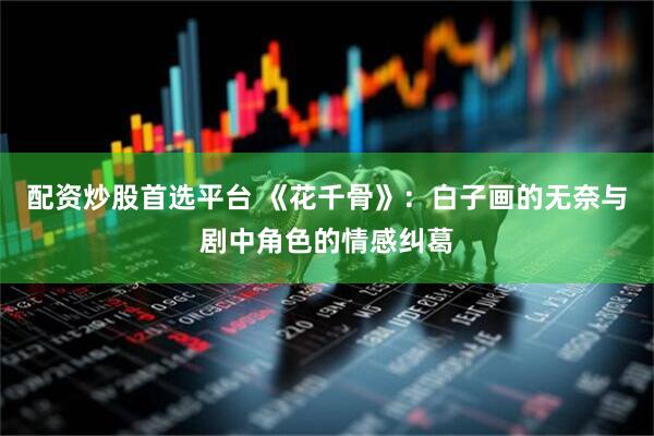 配资炒股首选平台 《花千骨》：白子画的无奈与剧中角色的情感纠葛