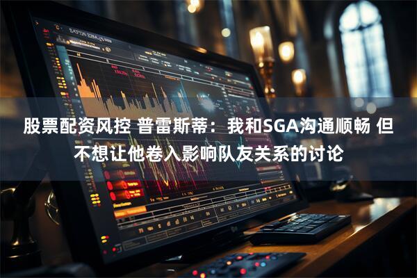 股票配资风控 普雷斯蒂：我和SGA沟通顺畅 但不想让他卷入影响队友关系的讨论